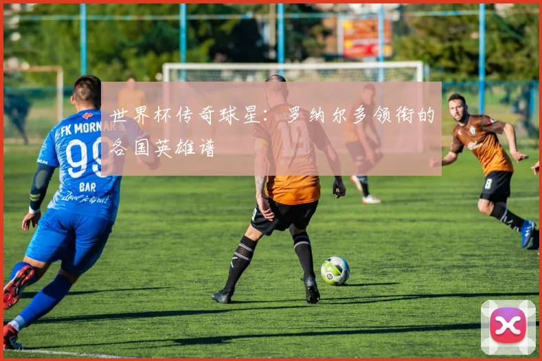 世界杯传奇球星:罗纳尔多领衔的各国英雄谱