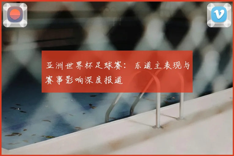 亚洲世界杯足球赛：东道主表现与赛事影响深度报道