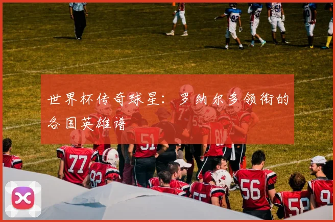 世界杯传奇球星:罗纳尔多领衔的各国英雄谱