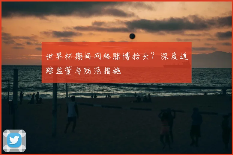 世界杯期间网络赌博抬头?深度追踪监管与防范措施