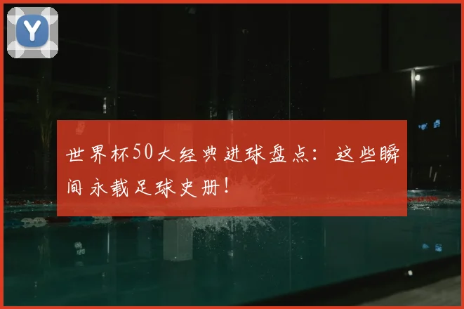 世界杯50大经典进球盘点：这些瞬间永载足球史册！