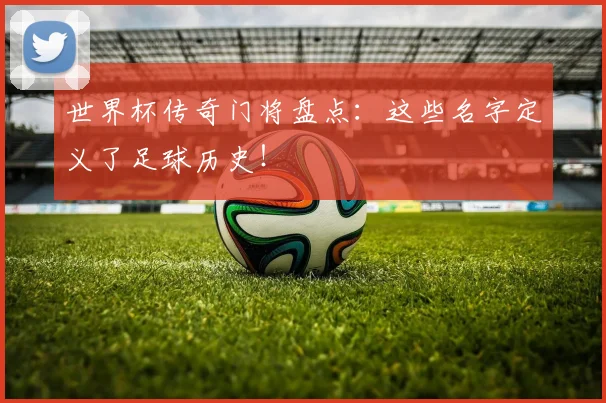 世界杯传奇门将盘点：这些名字定义了足球历史！
