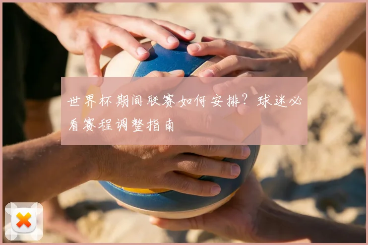 世界杯期间联赛如何安排?球迷必看赛程调整指南