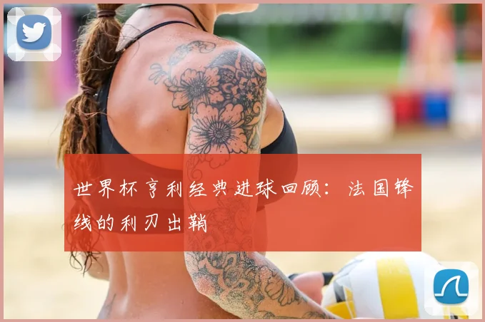 世界杯亨利经典进球回顾:法国锋线的利刃出鞘