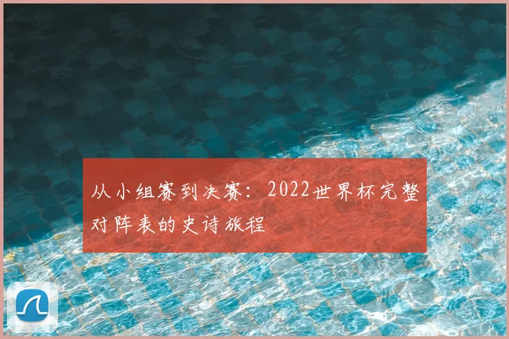 从小组赛到决赛:2022世界杯完整对阵表的史诗旅程