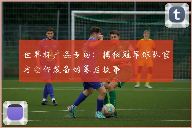 世界杯产品专访:揭秘冠军球队官方合作装备的幕后故事