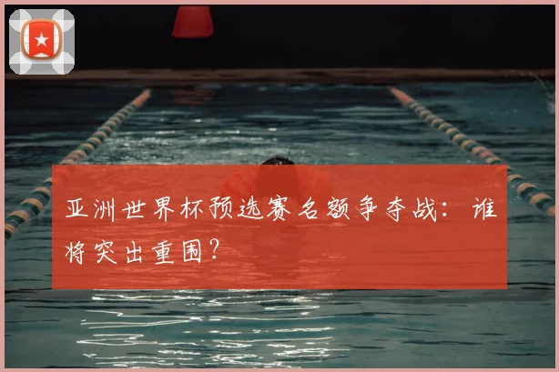 亚洲世界杯预选赛名额争夺战：谁将突出重围？