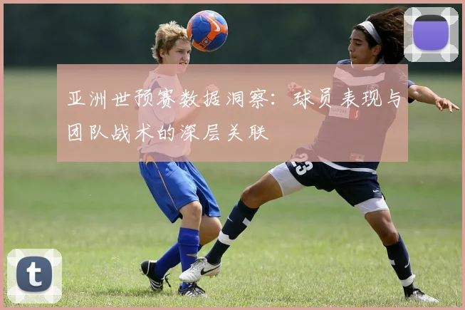 亚洲世预赛数据洞察：球员表现与团队战术的深层关联