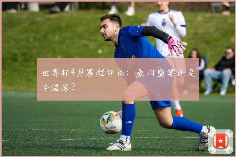 世界杯4月赛程评论:豪门盛宴还是冷温床?
