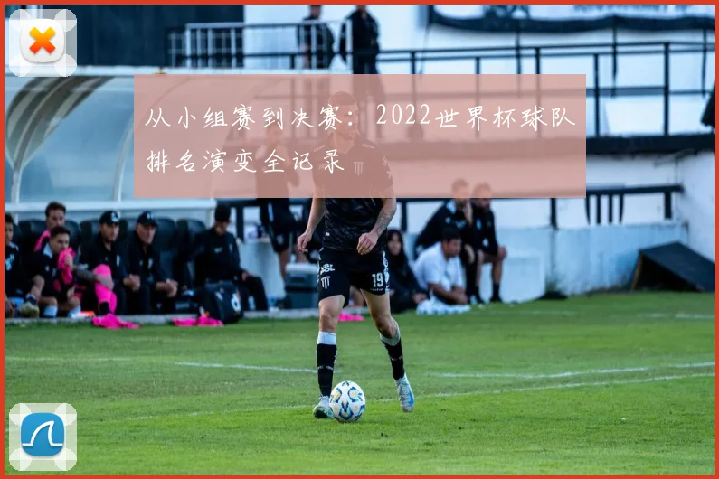 从小组赛到决赛:2022世界杯球队排名演变全记录