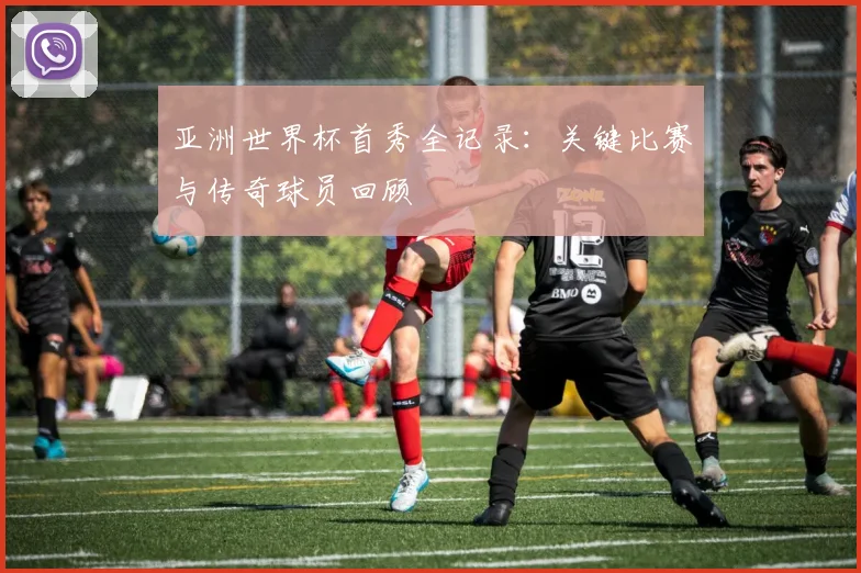 亚洲世界杯首秀全记录：关键比赛与传奇球员回顾