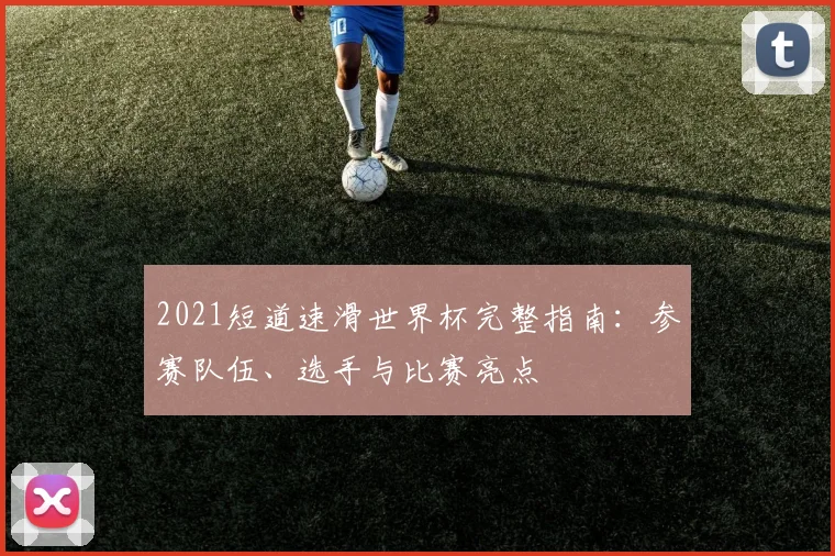 2021短道速滑世界杯完整指南:参赛队伍、选手与比赛亮点
