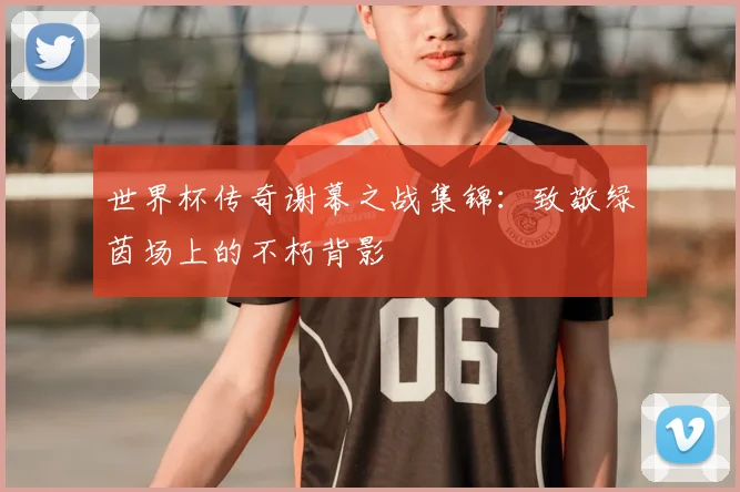世界杯传奇谢幕之战集锦：致敬绿茵场上的不朽背影