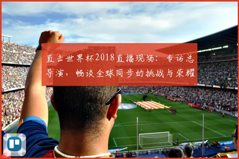 直击世界杯2018直播现场：专访总导演，畅谈全球同步的挑战与荣耀