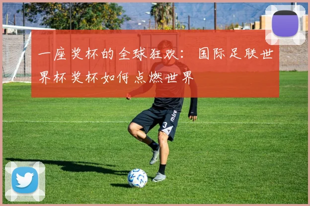 一座奖杯的全球狂欢：国际足联世界杯奖杯如何点燃世界