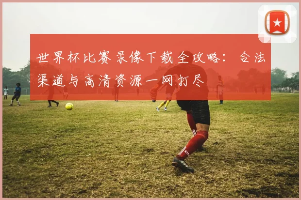 世界杯比赛录像下载全攻略：合法渠道与高清资源一网打尽